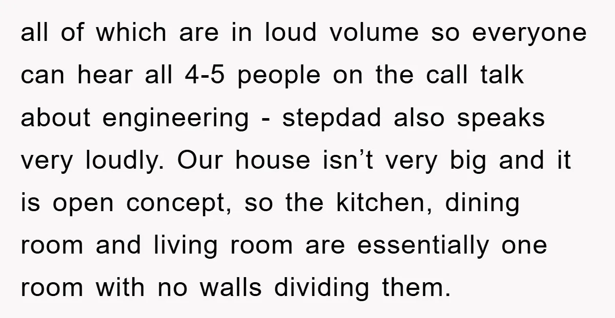 all of which are in loud volume so everyone can hear all 4-5 people on the call talk about engineering - stepdad also speaks very loudly. Our house isn’t very...