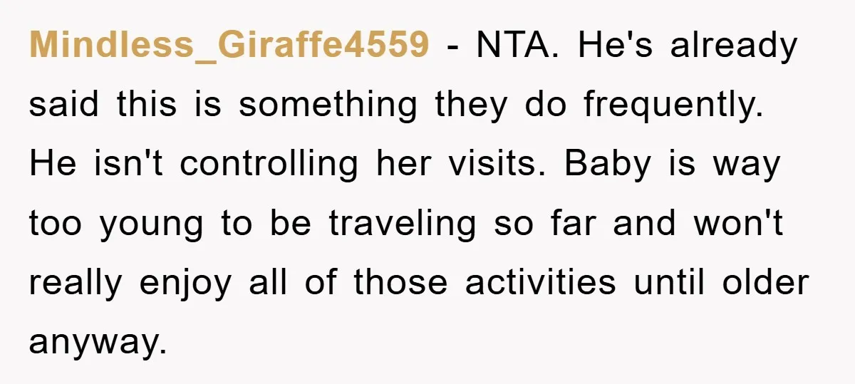 Mindless_Giraffe4559 − NTA. He's already said this is something they do frequently. He isn't controlling her visits. Baby is way too young to be traveling so far and won't really...