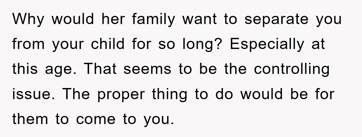 Why would her family want to separate you from your child for so long? Especially at this age. That seems to be the controlling issue. The proper thing to do...