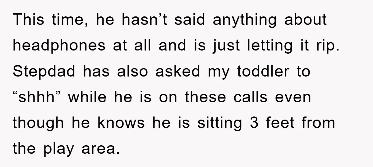 This time, he hasn’t said anything about headphones at all and is just letting it rip. Stepdad has also asked my toddler to “shhh” while he is on these calls...