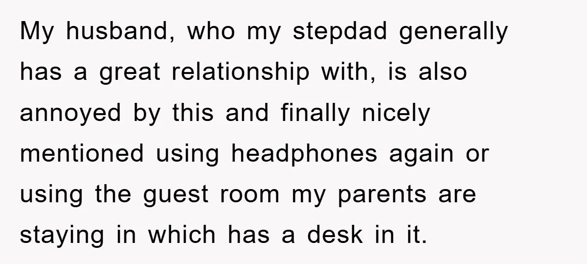 My husband, who my stepdad generally has a great relationship with, is also annoyed by this and finally nicely mentioned using headphones again or using the guest room my parents...