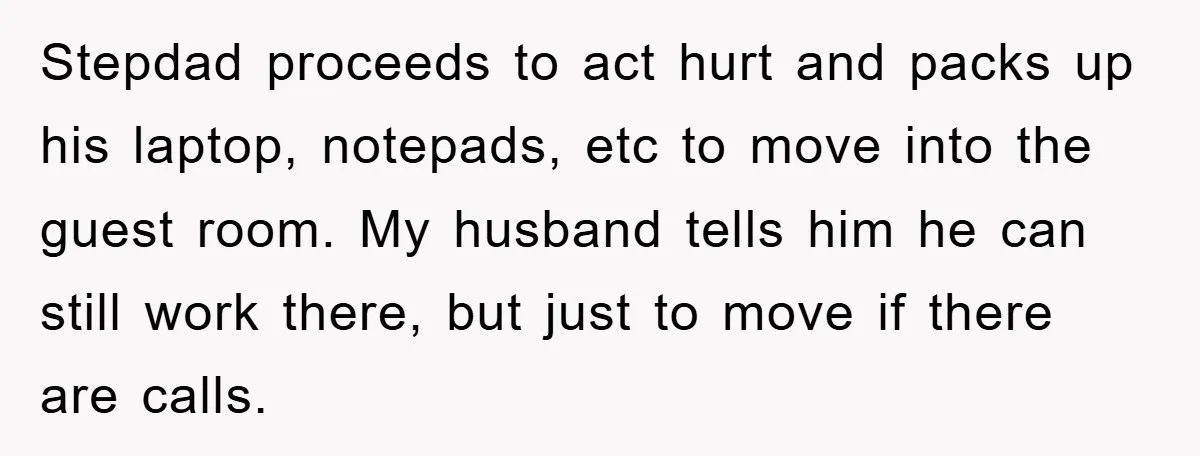 Stepdad proceeds to act hurt and packs up his laptop, notepads, etc to move into the guest room. My husband tells him he can still work there, but just to...
