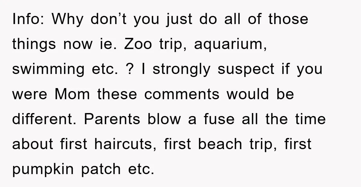 Info: Why don’t you just do all of those things now ie. Zoo trip, aquarium, swimming etc. ? I strongly suspect if you were Mom these comments would be different....
