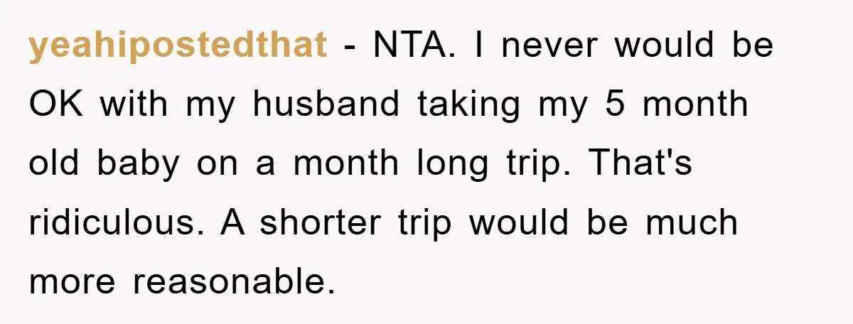yeahipostedthat − NTA. I never would be OK with my husband taking my 5 month old baby on a month long trip. That's ridiculous. A shorter trip would be much...
