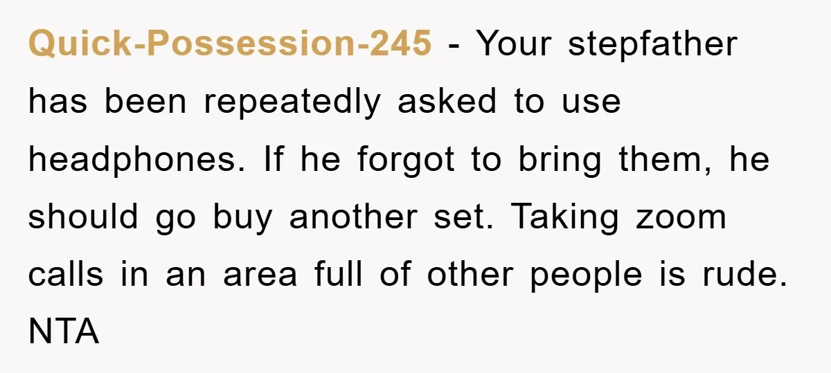 Quick-Possession-245 − Your stepfather has been repeatedly asked to use headphones. If he forgot to bring them, he should go buy another set. Taking zoom calls in an area full...