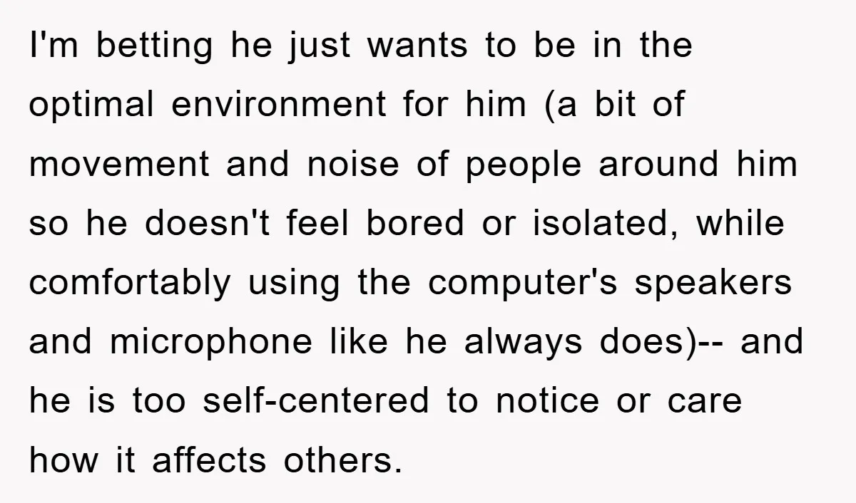 I'm betting he just wants to be in the optimal environment for him (a bit of movement and noise of people around him so he doesn't feel bored or isolated,...
