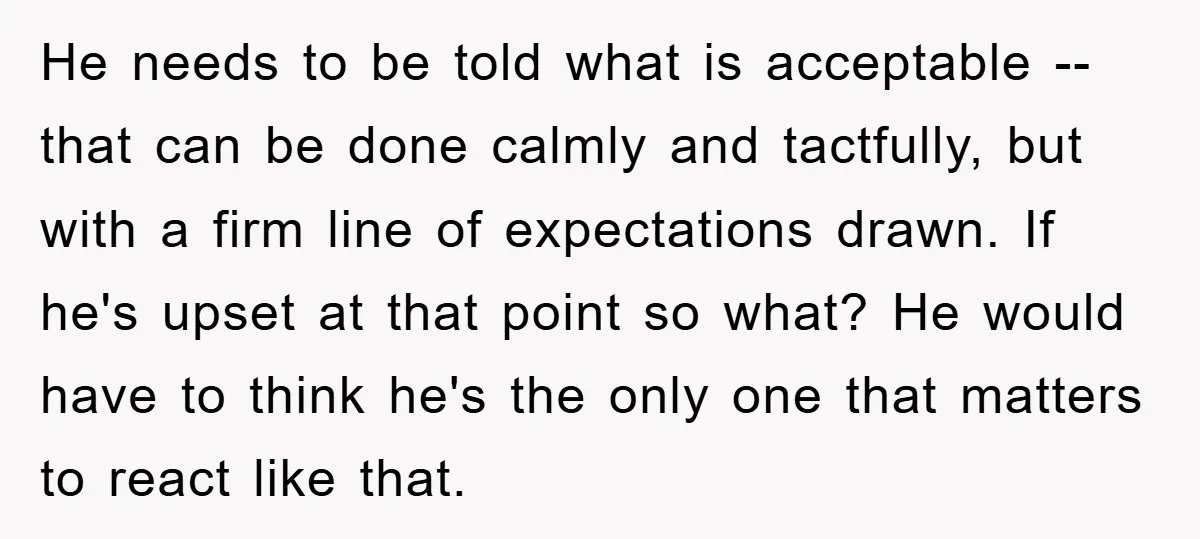 He needs to be told what is acceptable -- that can be done calmly and tactfully, but with a firm line of expectations drawn. If he's upset at that point...