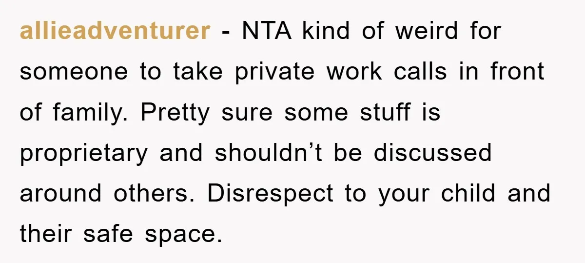 allieadventurer − NTA kind of weird for someone to take private work calls in front of family. Pretty sure some stuff is proprietary and shouldn’t be discussed around others. Disrespect...