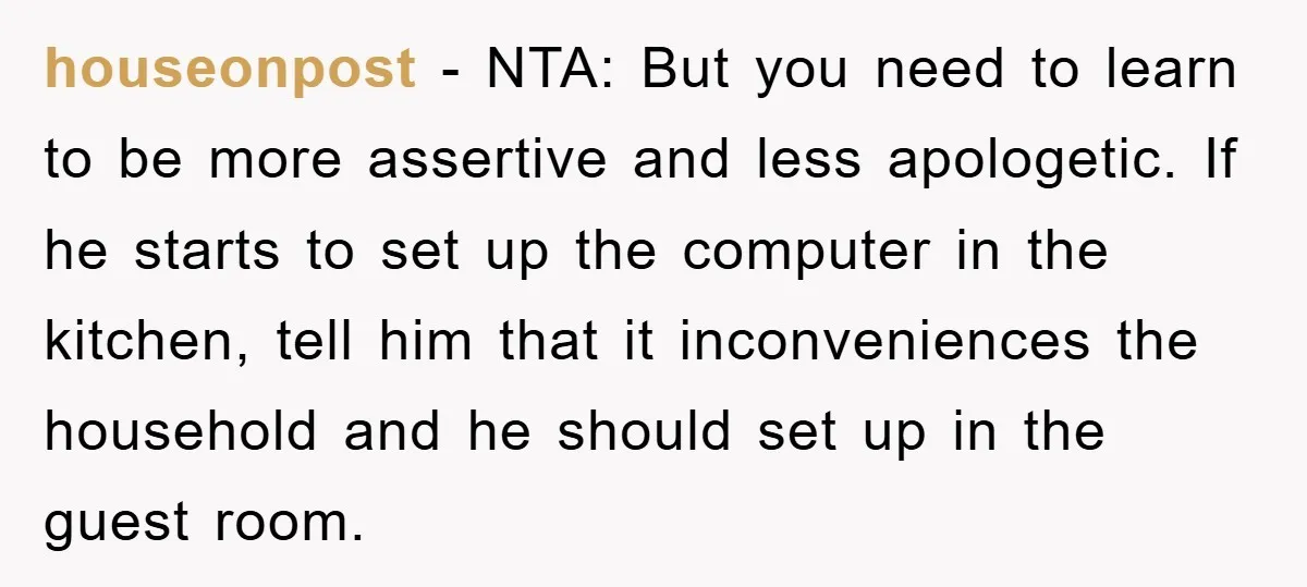 houseonpost − NTA: But you need to learn to be more assertive and less apologetic. If he starts to set up the computer in the kitchen, tell him that it...