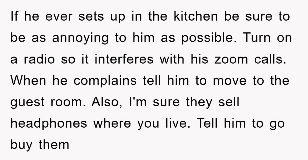 If he ever sets up in the kitchen be sure to be as annoying to him as possible. Turn on a radio so it interferes with his zoom calls. When...