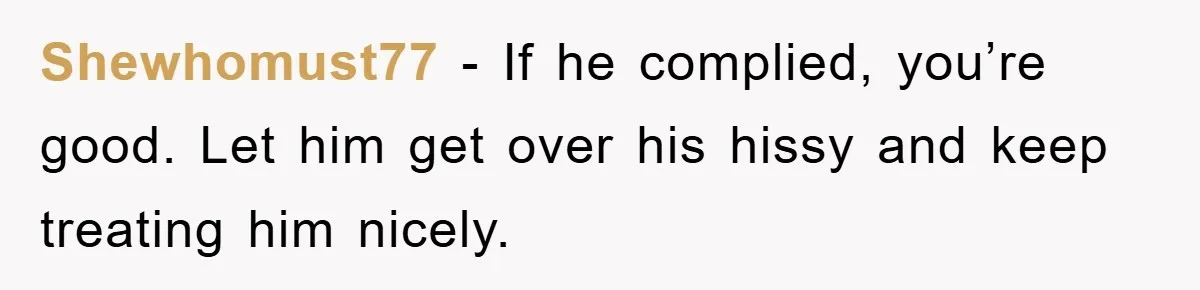 Shewhomust77 − If he complied, you’re good. Let him get over his hissy and keep treating him nicely.