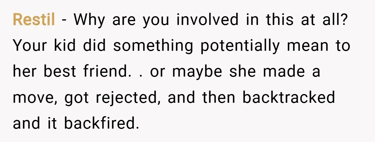 Restil − Why are you involved in this at all? Your kid did something potentially mean to her best friend. . or maybe she made a move, got rejected, and...