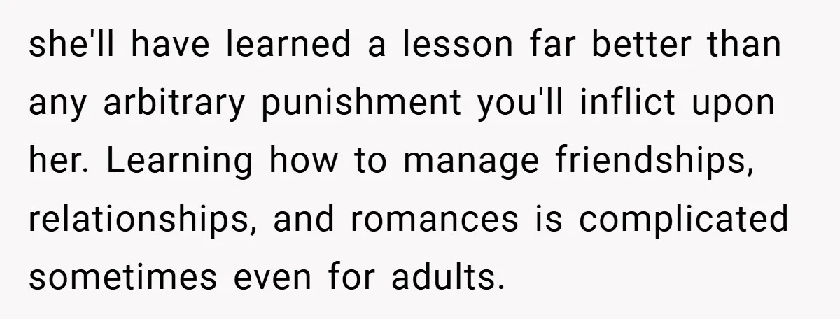 she'll have learned a lesson far better than any arbitrary punishment you'll inflict upon her. Learning how to manage friendships, relationships, and romances is complicated sometimes even for adults.