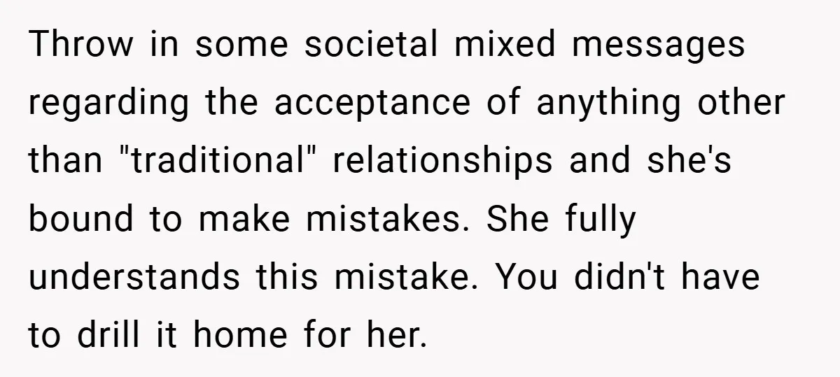 Throw in some societal mixed messages regarding the acceptance of anything other than "traditional" relationships and she's bound to make mistakes. She fully understands this mistake. You didn't have to...