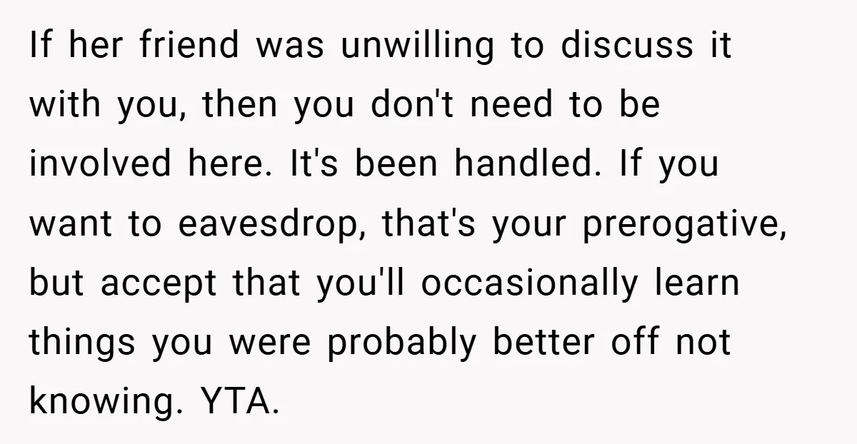 If her friend was unwilling to discuss it with you, then you don't need to be involved here. It's been handled. If you want to eavesdrop, that's your prerogative, but...