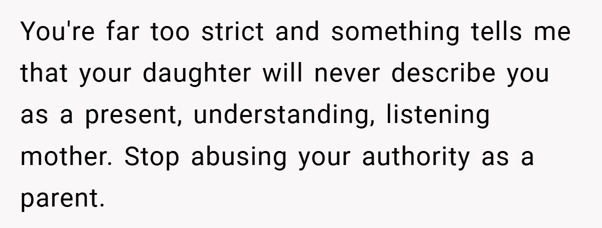 You're far too strict and something tells me that your daughter will never describe you as a present, understanding, listening mother. Stop abusing your authority as a parent.