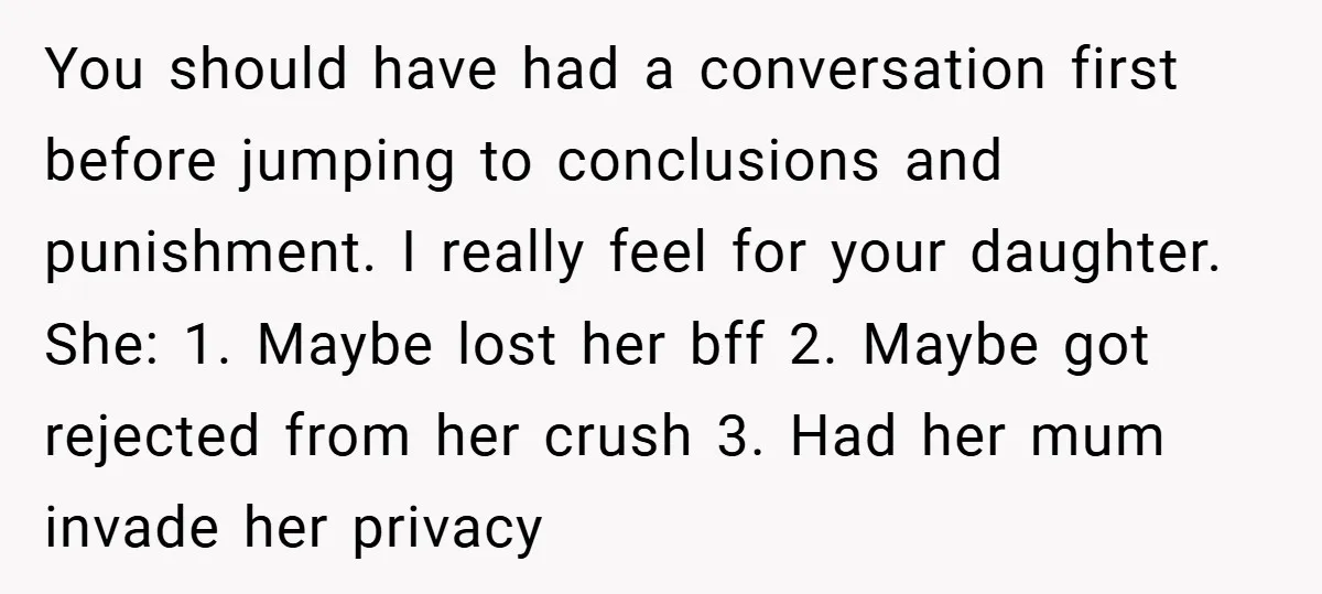You should have had a conversation first before jumping to conclusions and punishment. I really feel for your daughter. She: 1. Maybe lost her bff 2. Maybe got rejected from...