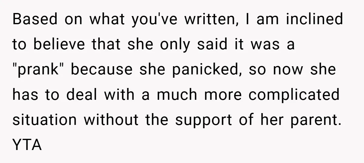 Based on what you've written, I am inclined to believe that she only said it was a "prank" because she panicked, so now she has to deal with a much...