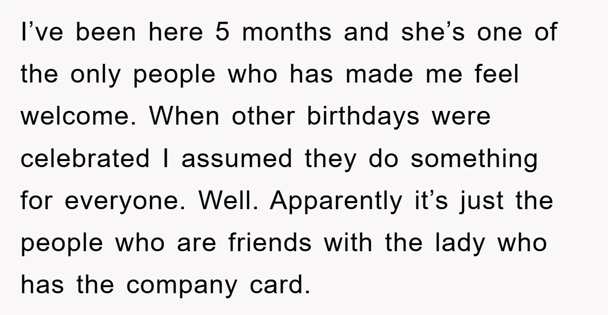 I’ve been here 5 months and she’s one of the only people who has made me feel welcome. When other birthdays were celebrated I assumed they do something for everyone....