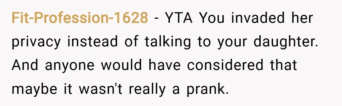 Fit-Profession-1628 − YTA You invaded her privacy instead of talking to your daughter. And anyone would have considered that maybe it wasn't really a prank.