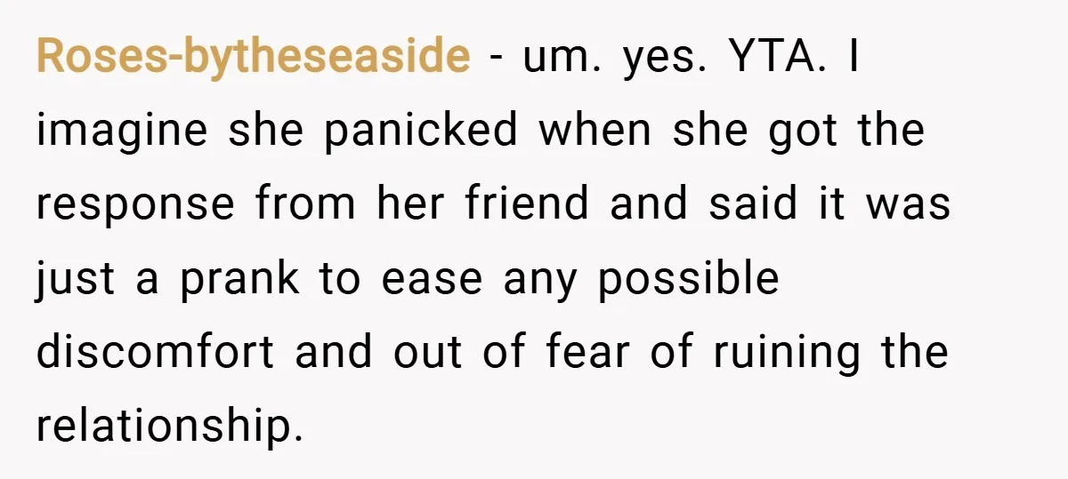 Roses-bytheseaside − um. yes. YTA. I imagine she panicked when she got the response from her friend and said it was just a prank to ease any possible discomfort and...