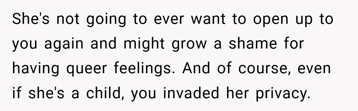She's not going to ever want to open up to you again and might grow a shame for having queer feelings. And of course, even if she's a child, you...