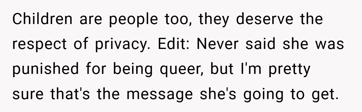 Children are people too, they deserve the respect of privacy. Edit: Never said she was punished for being queer, but I'm pretty sure that's the message she's going to get.