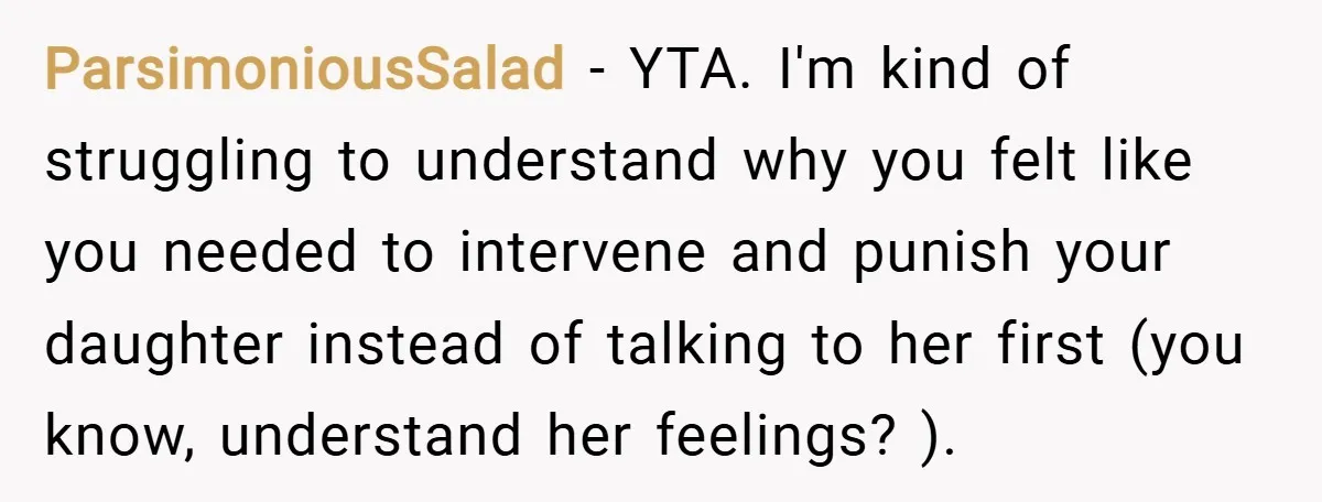ParsimoniousSalad − YTA. I'm kind of struggling to understand why you felt like you needed to intervene and punish your daughter instead of talking to her first (you know, understand...