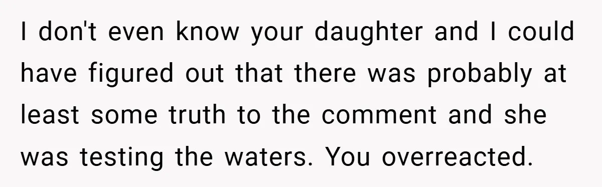 I don't even know your daughter and I could have figured out that there was probably at least some truth to the comment and she was testing the waters. You...
