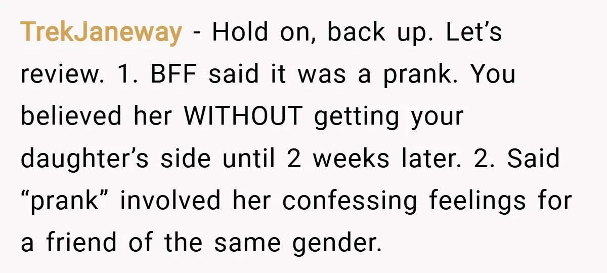 TrekJaneway − Hold on, back up. Let’s review. 1. BFF said it was a prank. You believed her WITHOUT getting your daughter’s side until 2 weeks later. 2. Said “prank”...