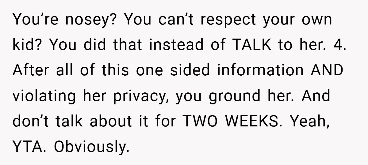 You’re nosey? You can’t respect your own kid? You did that instead of TALK to her. 4. After all of this one sided information AND violating her privacy, you ground...