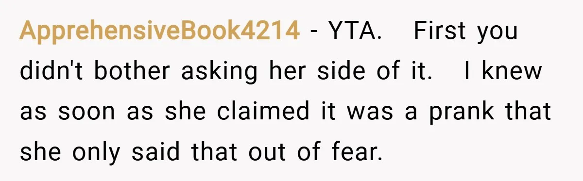 ApprehensiveBook4214 − YTA. First you didn't bother asking her side of it. I knew as soon as she claimed it was a prank that she only said that out of...