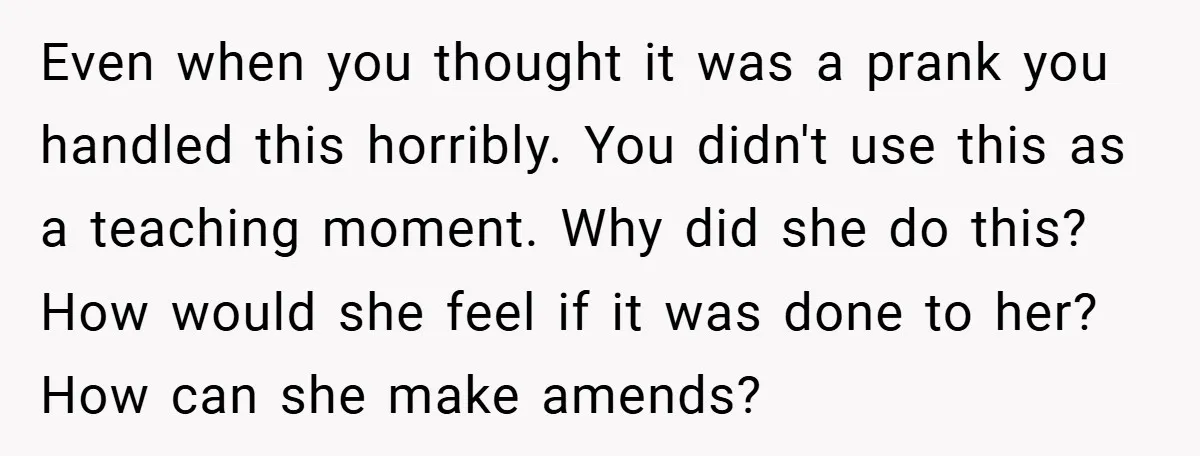 Even when you thought it was a prank you handled this horribly. You didn't use this as a teaching moment. Why did she do this? How would she feel if...