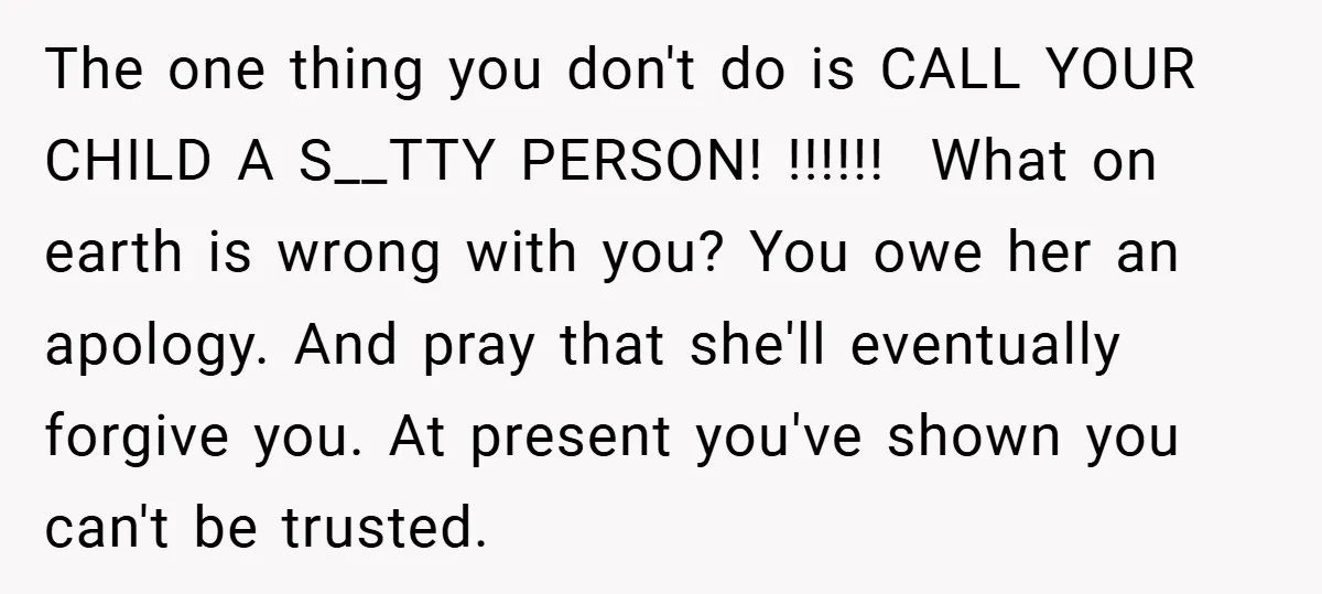 The one thing you don't do is CALL YOUR CHILD A S__TTY PERSON! !!!!!! What on earth is wrong with you? You owe her an apology. And pray that she'll...