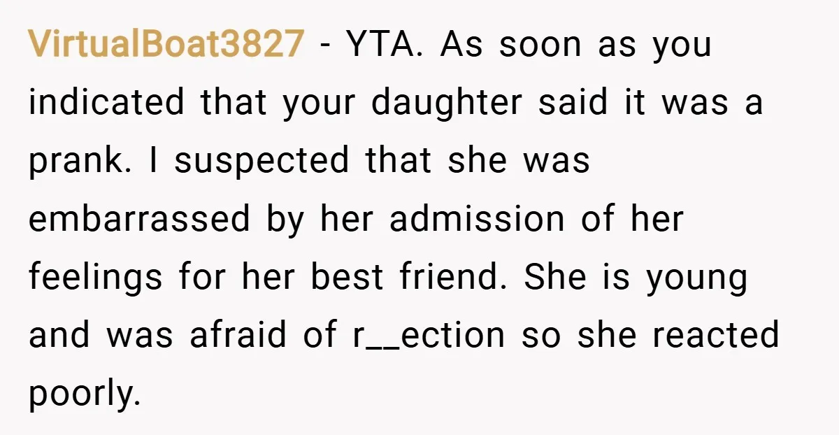 VirtualBoat3827 − YTA. As soon as you indicated that your daughter said it was a prank. I suspected that she was embarrassed by her admission of her feelings for her...