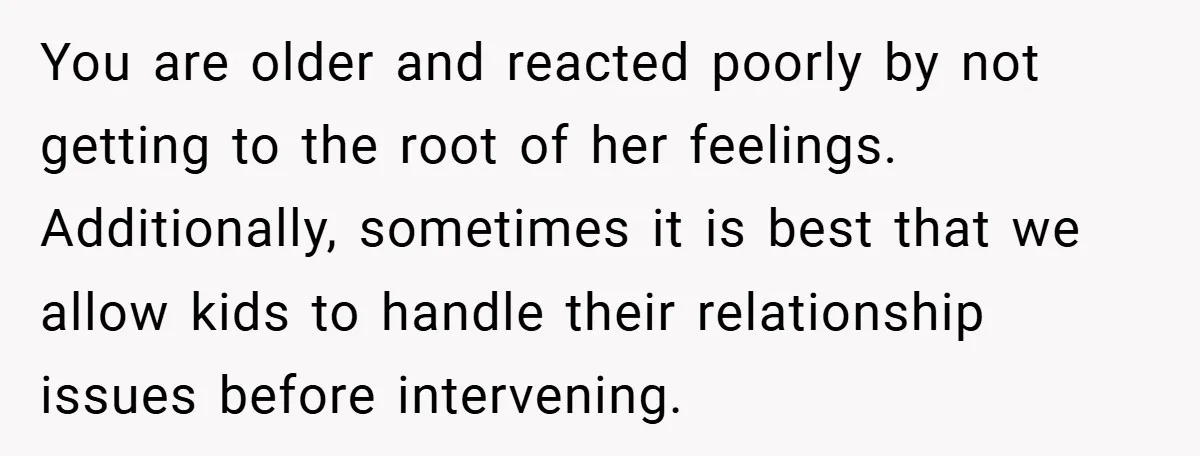 You are older and reacted poorly by not getting to the root of her feelings. Additionally, sometimes it is best that we allow kids to handle their relationship issues before...
