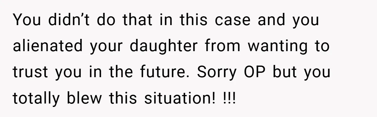 You didn’t do that in this case and you alienated your daughter from wanting to trust you in the future. Sorry OP but you totally blew this situation! !!!