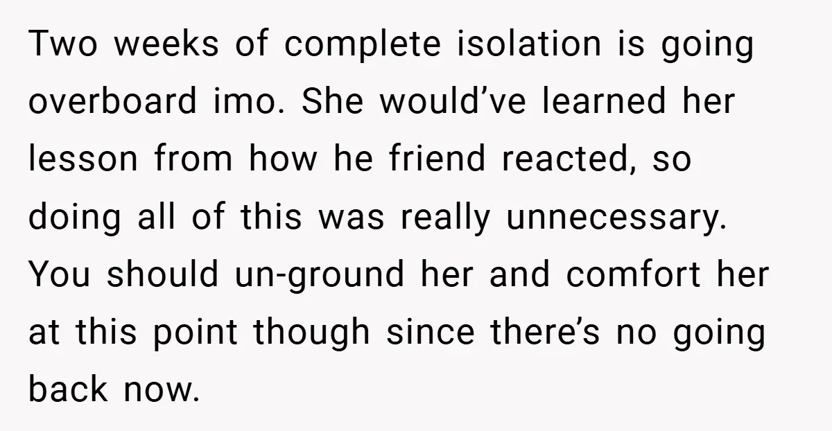 Two weeks of complete isolation is going overboard imo. She would’ve learned her lesson from how he friend reacted, so doing all of this was really unnecessary. You should un-ground...
