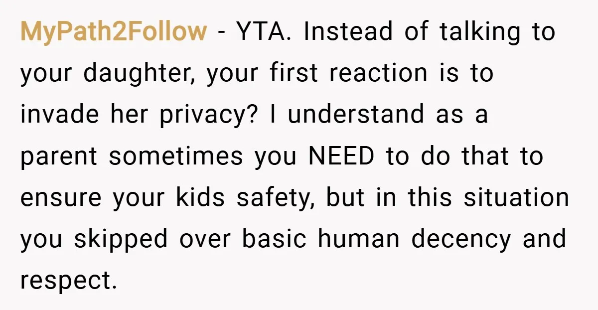 MyPath2Follow − YTA. Instead of talking to your daughter, your first reaction is to invade her privacy? I understand as a parent sometimes you NEED to do that to ensure...