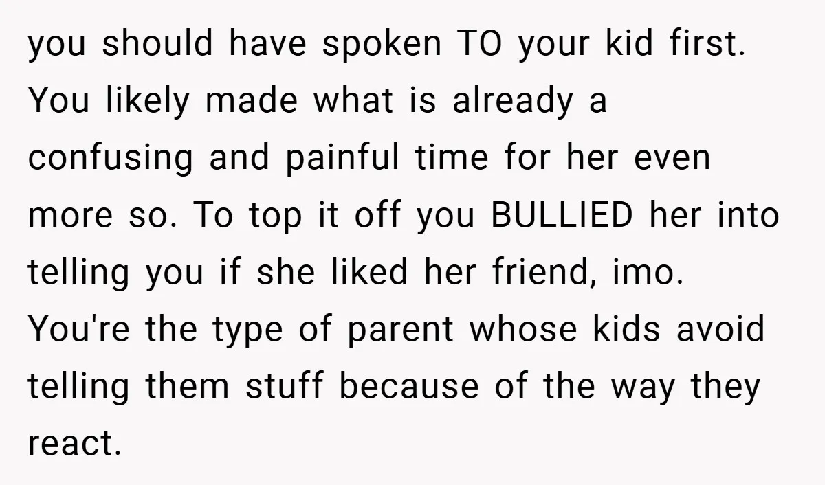 you should have spoken TO your kid first. You likely made what is already a confusing and painful time for her even more so. To top it off you BULLIED...