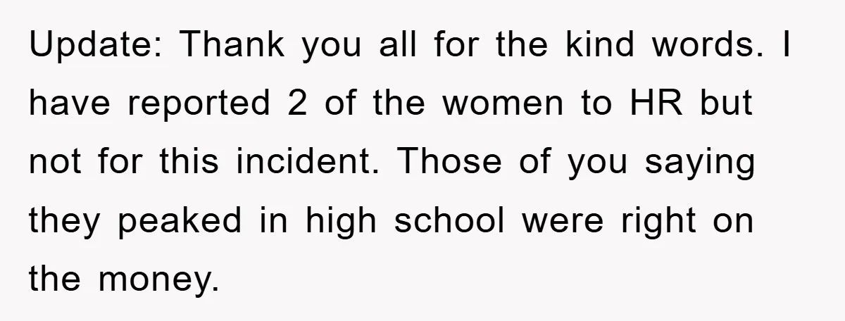 Update: Thank you all for the kind words. I have reported 2 of the women to HR but not for this incident. Those of you saying they peaked in high...