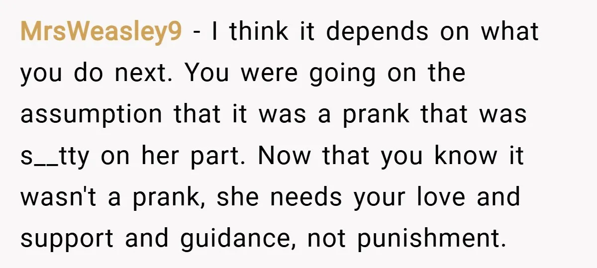 MrsWeasley9 − I think it depends on what you do next. You were going on the assumption that it was a prank that was s__tty on her part. Now that...