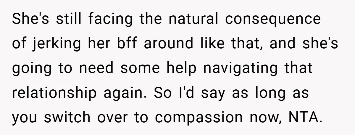 She's still facing the natural consequence of jerking her bff around like that, and she's going to need some help navigating that relationship again. So I'd say as long as...