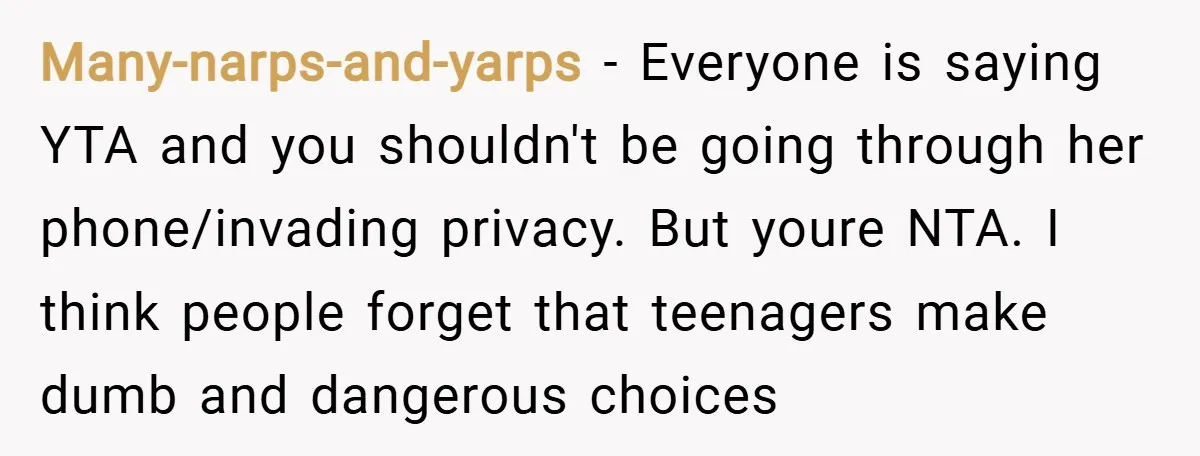 Many-narps-and-yarps − Everyone is saying YTA and you shouldn't be going through her phone/invading privacy. But youre NTA. I think people forget that teenagers make dumb and dangerous choices