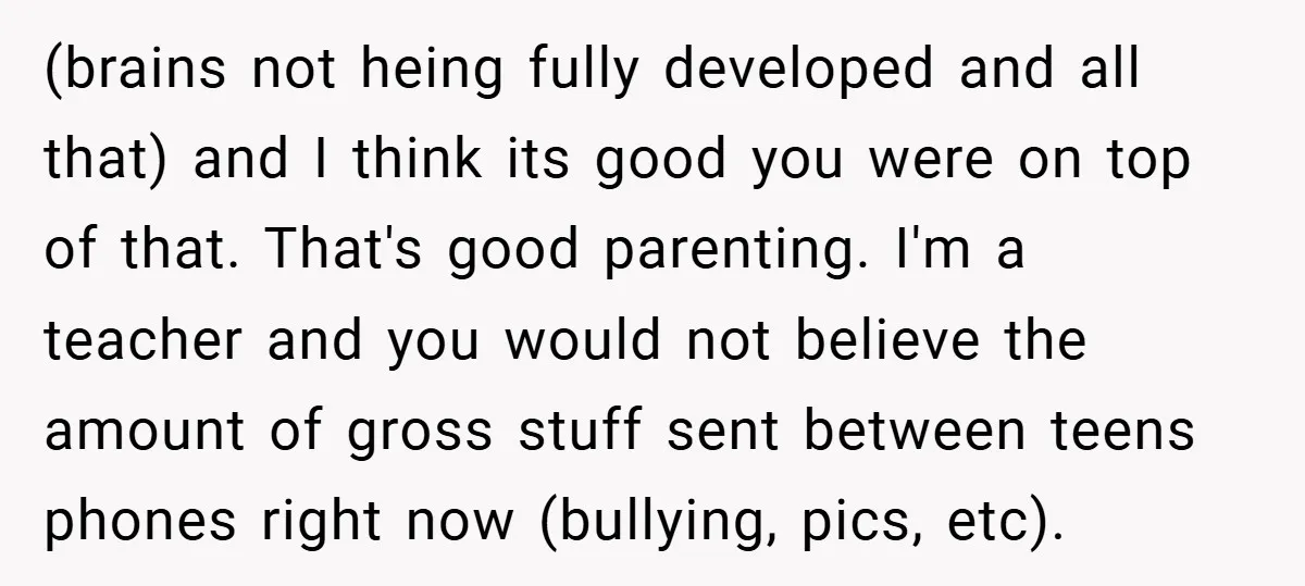 (brains not heing fully developed and all that) and I think its good you were on top of that. That's good parenting. I'm a teacher and you would not believe...