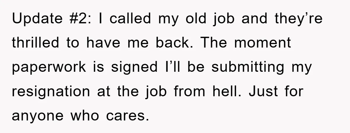 Update #2: I called my old job and they’re thrilled to have me back. The moment paperwork is signed I’ll be submitting my resignation at the job from hell. Just...