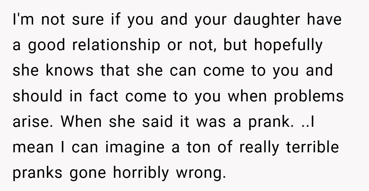 I'm not sure if you and your daughter have a good relationship or not, but hopefully she knows that she can come to you and should in fact come to...