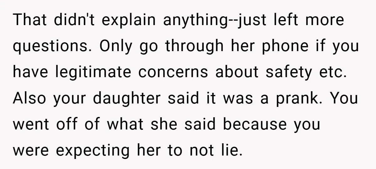 That didn't explain anything--just left more questions. Only go through her phone if you have legitimate concerns about safety etc. Also your daughter said it was a prank. You went...