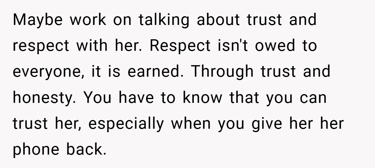 Maybe work on talking about trust and respect with her. Respect isn't owed to everyone, it is earned. Through trust and honesty. You have to know that you can trust...
