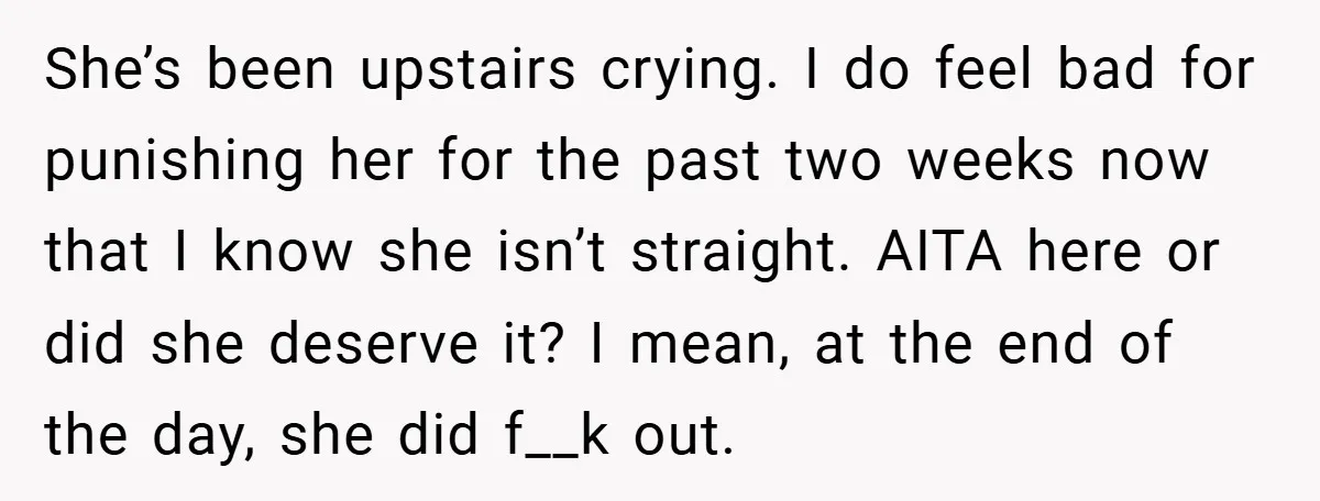 She’s been upstairs crying. I do feel bad for punishing her for the past two weeks now that I know she isn’t straight. AITA here or did she deserve it?...